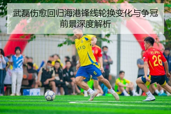 武磊伤愈回归海港锋线轮换变化与争冠前景深度解析