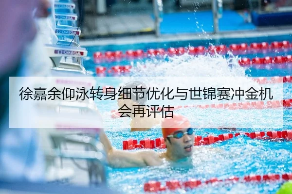 徐嘉余仰泳转身细节优化与世锦赛冲金机会再评估